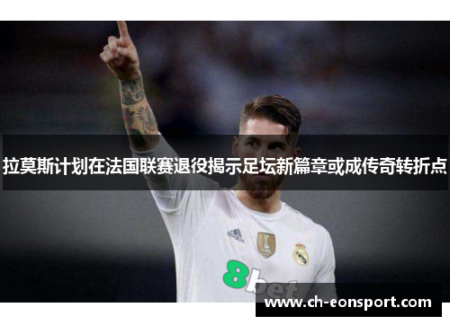 拉莫斯计划在法国联赛退役揭示足坛新篇章或成传奇转折点