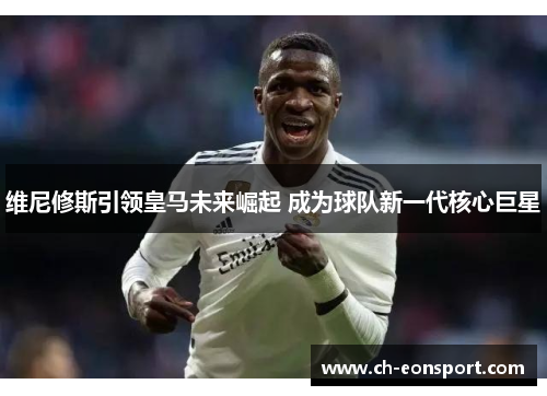 维尼修斯引领皇马未来崛起 成为球队新一代核心巨星