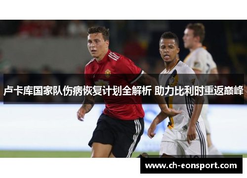 卢卡库国家队伤病恢复计划全解析 助力比利时重返巅峰
