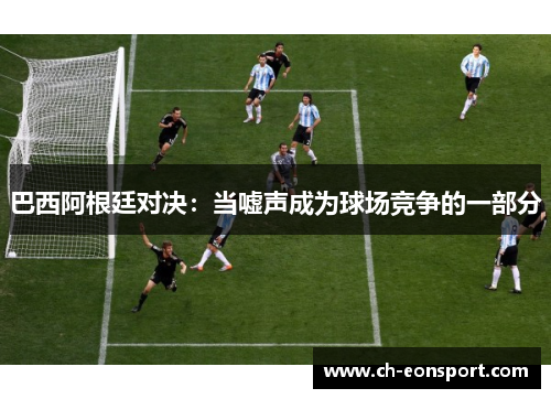巴西阿根廷对决：当嘘声成为球场竞争的一部分