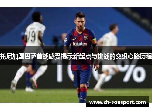 托尼加盟巴萨首战感受揭示新起点与挑战的交织心路历程