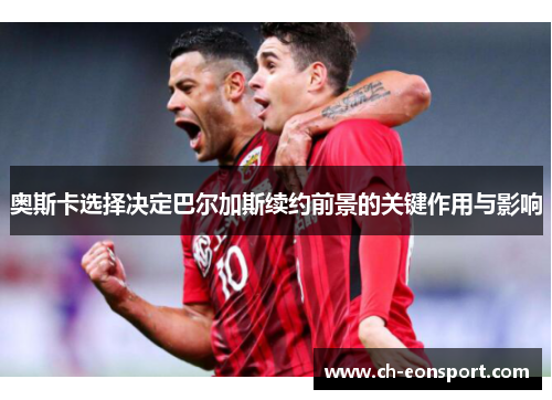 奥斯卡选择决定巴尔加斯续约前景的关键作用与影响