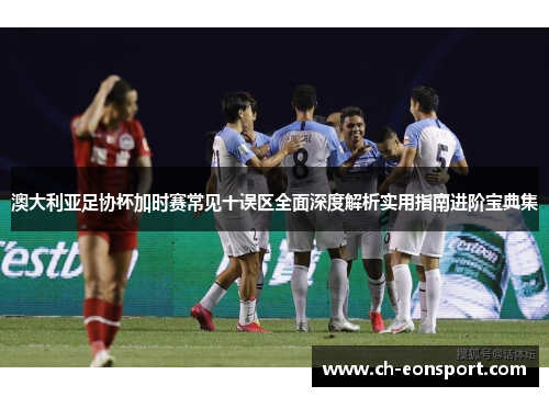 澳大利亚足协杯加时赛常见十误区全面深度解析实用指南进阶宝典集 澳大利亚足协杯加时赛常见十误区全面深度解析实用指南进阶宝典集